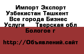 Импорт-Экспорт Узбекистан Ташкент  - Все города Бизнес » Услуги   . Тверская обл.,Бологое г.